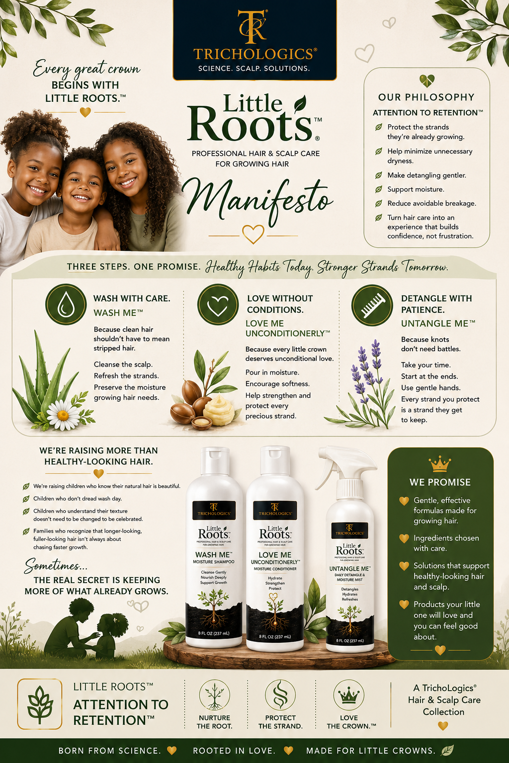 The Little Roots™ Manifesto by TrichoLogics®. Every great crown begins with Little Roots.™ Our philosophy, Attention to Retention™: protect the strands they're already growing, help minimize unnecessary dryness, make detangling gentler, support moisture, reduce avoidable breakage, and turn hair care into an experience that builds confidence, not frustration. Three steps, one promise — healthy habits today, stronger strands tomorrow: Wash with care (Wash Me™), Love without conditions (Love Me UnConditionerLy™), Detangle with patience (Untangle Me™). A TrichoLogics® hair and scalp care collection: born from science, rooted in love, made for little crowns.
